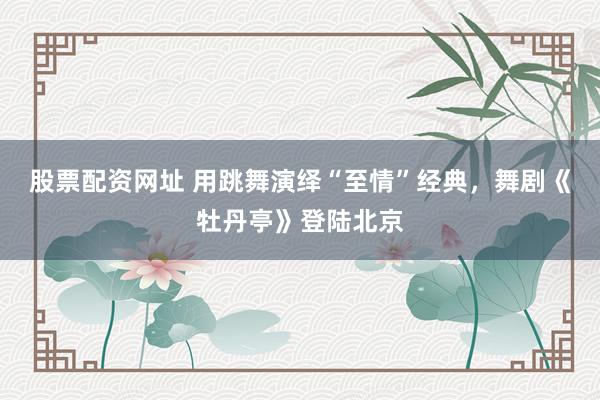 股票配资网址 用跳舞演绎“至情”经典，舞剧《牡丹亭》登陆北京