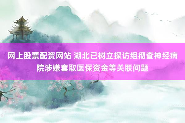 网上股票配资网站 湖北已树立探访组彻查神经病院涉嫌套取医保资金等关联问题