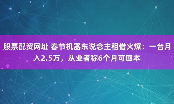 股票配资网址 春节机器东说念主租借火爆：一台月入2.5万，从业者称6个月可回本