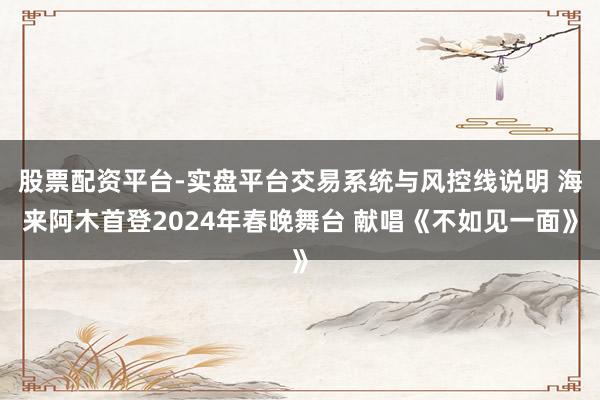 股票配资平台-实盘平台交易系统与风控线说明 海来阿木首登2024年春晚舞台 献唱《不如见一面》