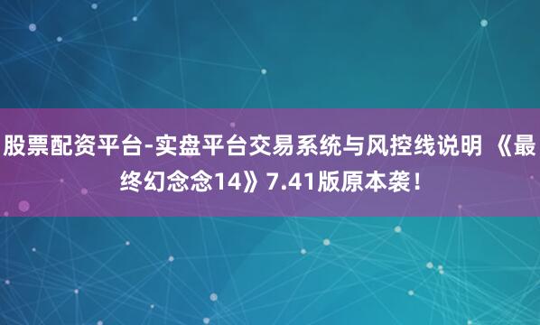 股票配资平台-实盘平台交易系统与风控线说明 《最终幻念念14》7.41版原本袭！