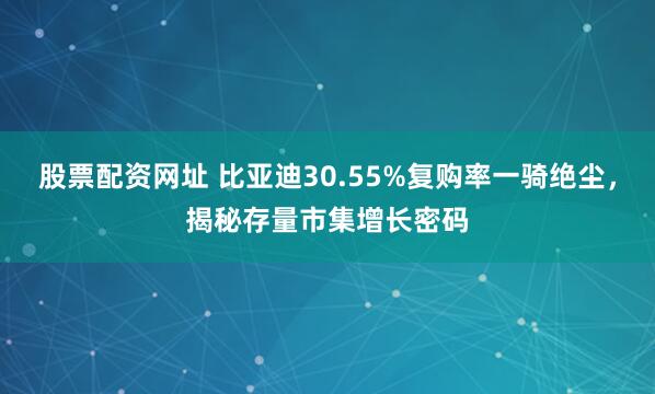股票配资网址 比亚迪30.55%复购率一骑绝尘，揭秘存量市集增长密码