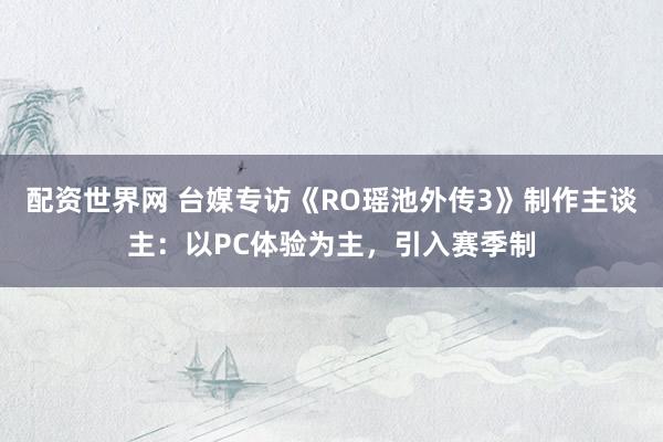 配资世界网 台媒专访《RO瑶池外传3》制作主谈主：以PC体验为主，引入赛季制