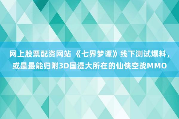 网上股票配资网站 《七界梦谭》线下测试爆料，或是最能归附3D国漫大所在的仙侠空战MMO