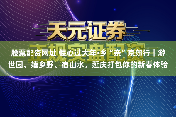 股票配资网址 惬心过大年·乡“亲”京郊行｜游世园、嬉乡野、宿山水，延庆打包你的新春体验