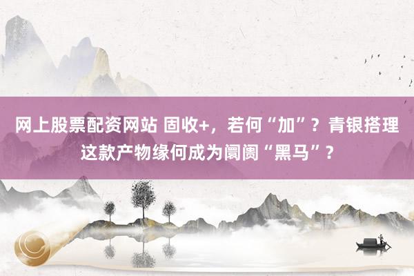 网上股票配资网站 固收+，若何“加”？青银搭理这款产物缘何成为阛阓“黑马”？