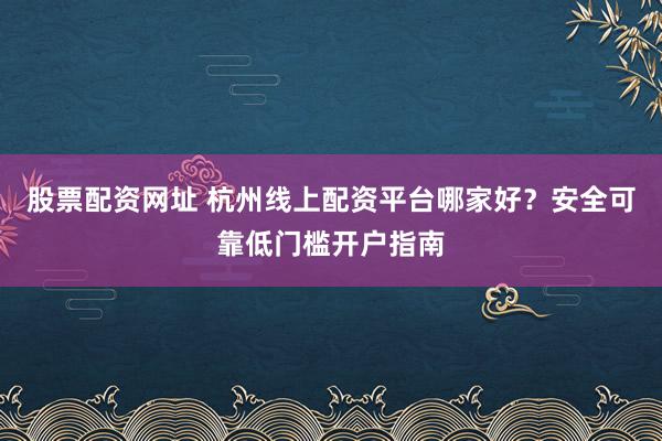 股票配资网址 杭州线上配资平台哪家好？安全可靠低门槛开户指南