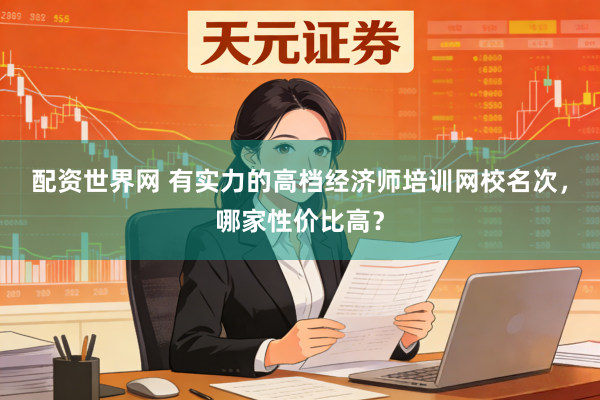 配资世界网 有实力的高档经济师培训网校名次，哪家性价比高？