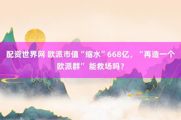 配资世界网 欧派市值“缩水”668亿，“再造一个欧派群” 能救场吗？