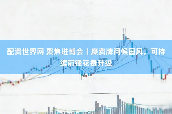 配资世界网 聚焦进博会｜糜费牌问候国风，可持续前锋花费升级
