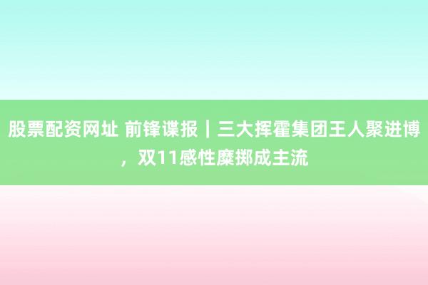 股票配资网址 前锋谍报｜三大挥霍集团王人聚进博，双11感性糜掷成主流