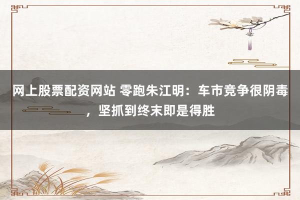 网上股票配资网站 零跑朱江明：车市竞争很阴毒，坚抓到终末即是得胜
