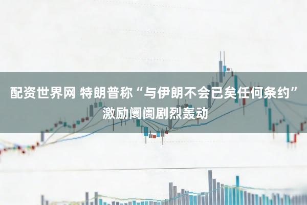 配资世界网 特朗普称“与伊朗不会已矣任何条约” 激励阛阓剧烈轰动