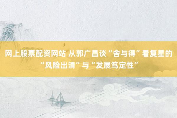 网上股票配资网站 从郭广昌谈“舍与得”看复星的“风险出清”与“发展笃定性”