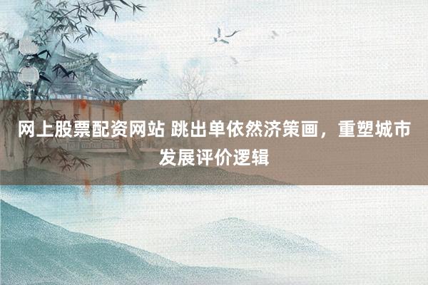 网上股票配资网站 跳出单依然济策画，重塑城市发展评价逻辑