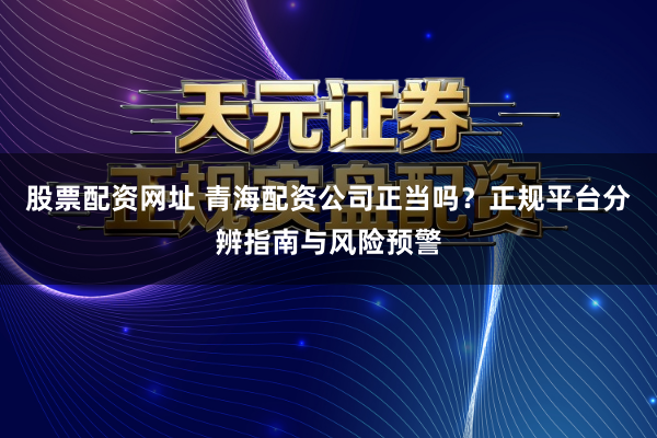 股票配资网址 青海配资公司正当吗？正规平台分辨指南与风险预警