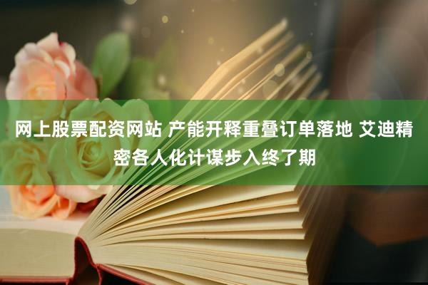 网上股票配资网站 产能开释重叠订单落地 艾迪精密各人化计谋步入终了期