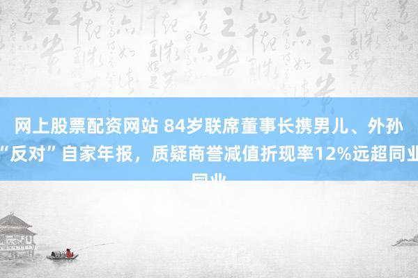 网上股票配资网站 84岁联席董事长携男儿、外孙“反对”自家年报，质疑商誉减值折现率12%远超同业