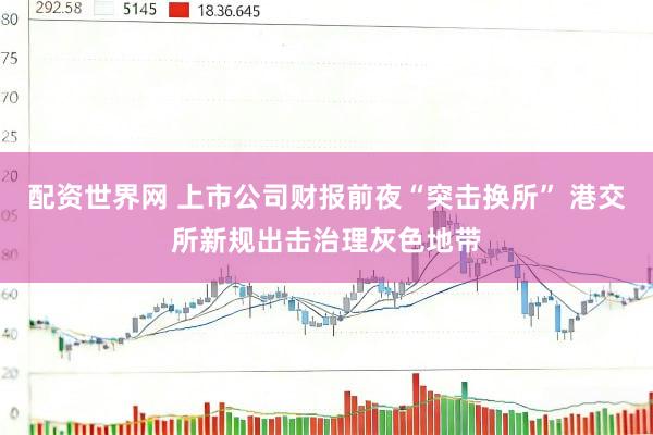 配资世界网 上市公司财报前夜“突击换所” 港交所新规出击治理灰色地带