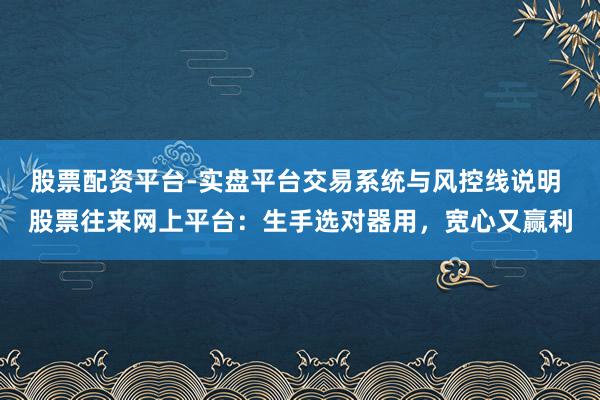 股票配资平台-实盘平台交易系统与风控线说明 股票往来网上平台：生手选对器用，宽心又赢利
