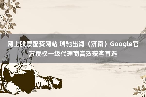 网上股票配资网站 瑞驰出海（济南）Google官方授权一级代理商高效获客首选