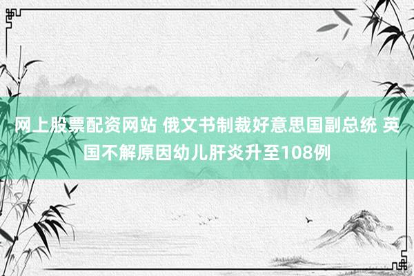 网上股票配资网站 俄文书制裁好意思国副总统 英国不解原因幼儿肝炎升至108例